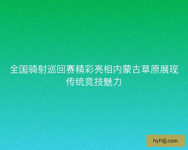 全国骑射巡回赛精彩亮相内蒙古草原展现传统竞技魅力