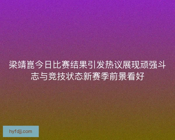 梁靖崑今日比赛结果引发热议展现顽强斗志与竞技状态新赛季前景看好