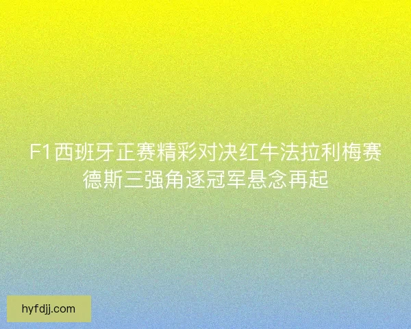 F1西班牙正赛精彩对决红牛法拉利梅赛德斯三强角逐冠军悬念再起