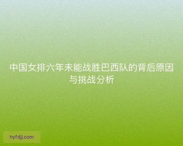 中国女排六年未能战胜巴西队的背后原因与挑战分析