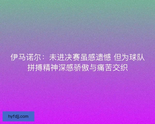 伊马诺尔：未进决赛虽感遗憾 但为球队拼搏精神深感骄傲与痛苦交织