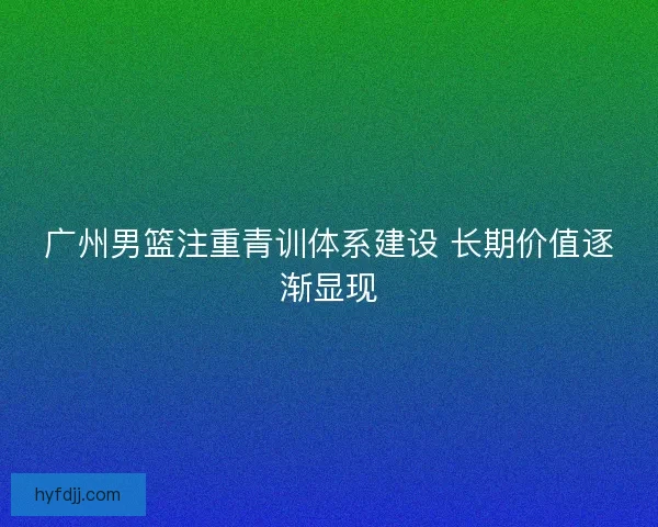 广州男篮注重青训体系建设 长期价值逐渐显现
