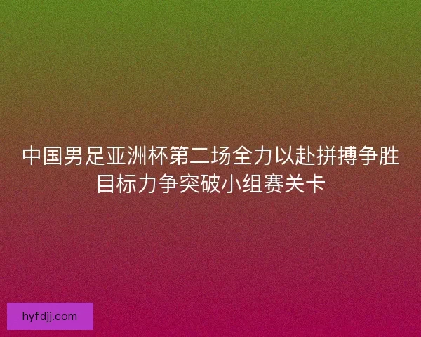 中国男足亚洲杯第二场全力以赴拼搏争胜目标力争突破小组赛关卡